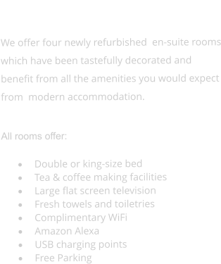 ROOMS  We offer four newly refurbished  en-suite rooms which have been tastefully decorated and benefit from all the amenities you would expect from  modern accommodation.  All rooms offer:  ·	Double or king-size bed ·	Tea & coffee making facilities ·	Large flat screen television ·	Fresh towels and toiletries ·	Complimentary WiFi ·	Amazon Alexa ·	USB charging points ·	Free Parking